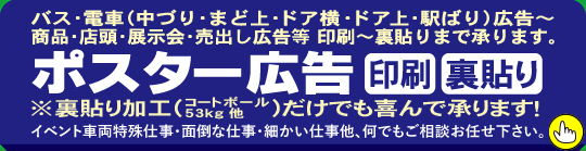 バス・電車（中づり・まど上・ドア横・駅ばり）広告～商品・店頭・展示会・売出し広告等 印刷～裏貼りまで承ります。ポスター広告 印刷 裏貼り イベント車両特殊仕事・面倒な仕事・細かい仕事他、何でもご相談お任せ下さい